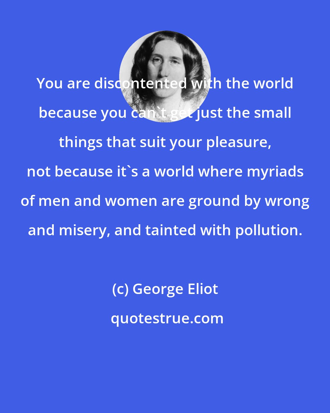 George Eliot: You are discontented with the world because you can't get just the small things that suit your pleasure, not because it's a world where myriads of men and women are ground by wrong and misery, and tainted with pollution.