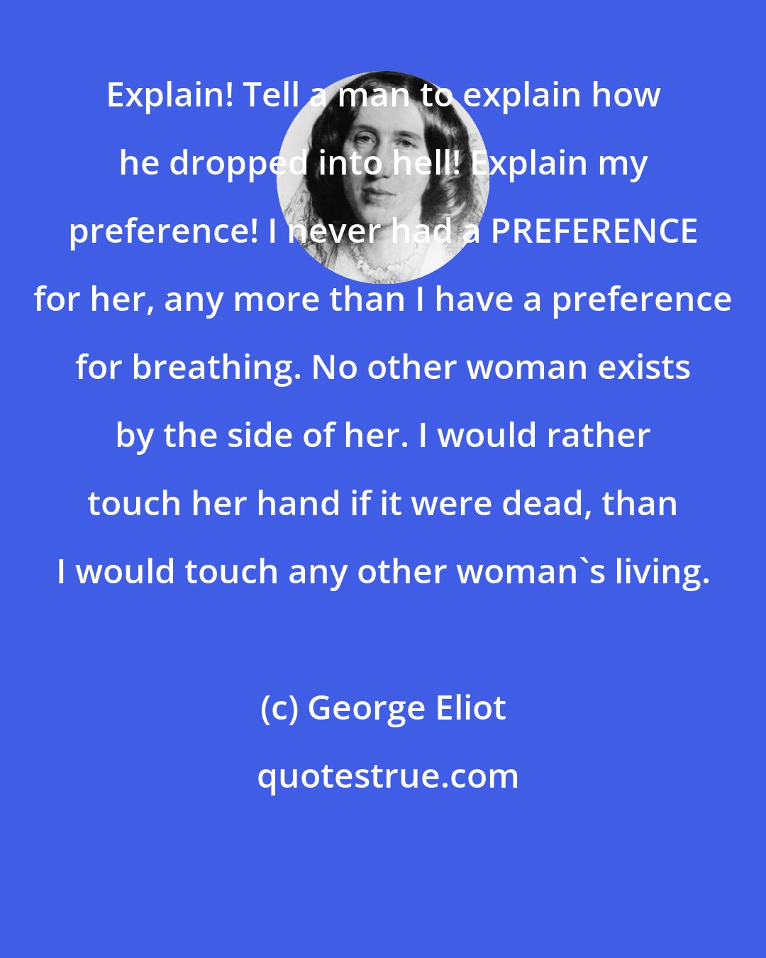 George Eliot: Explain! Tell a man to explain how he dropped into hell! Explain my preference! I never had a PREFERENCE for her, any more than I have a preference for breathing. No other woman exists by the side of her. I would rather touch her hand if it were dead, than I would touch any other woman's living.