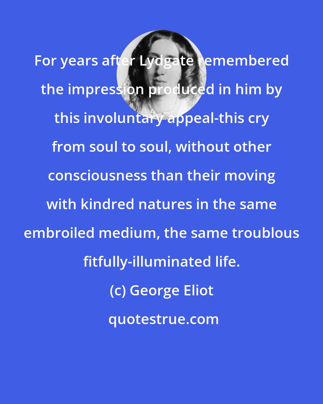 George Eliot: For years after Lydgate remembered the impression produced in him by this involuntary appeal-this cry from soul to soul, without other consciousness than their moving with kindred natures in the same embroiled medium, the same troublous fitfully-illuminated life.