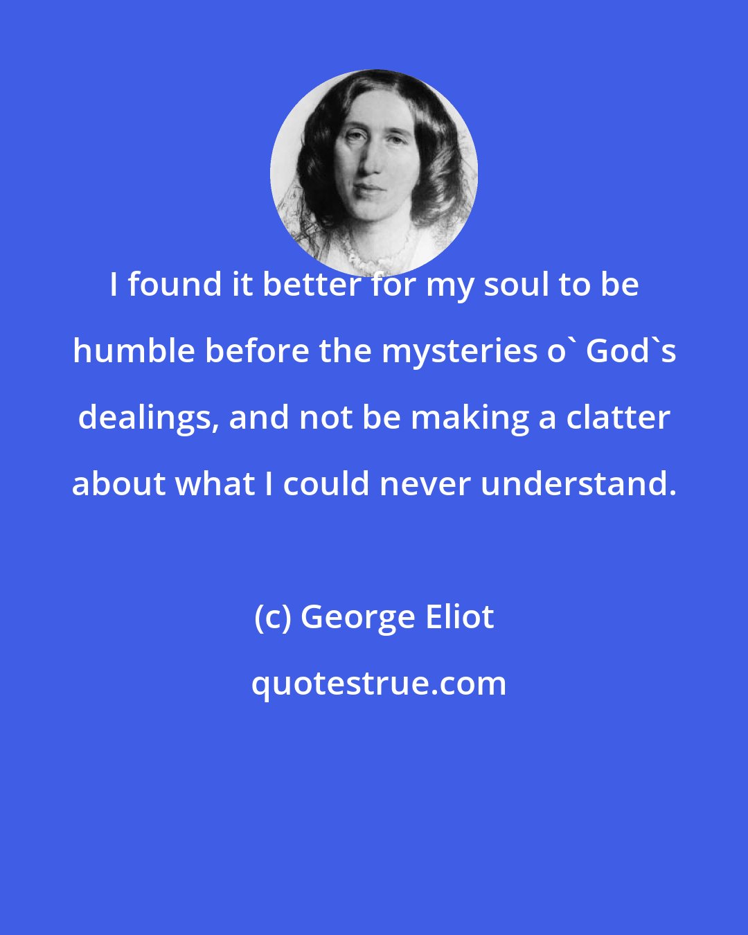 George Eliot: I found it better for my soul to be humble before the mysteries o' God's dealings, and not be making a clatter about what I could never understand.