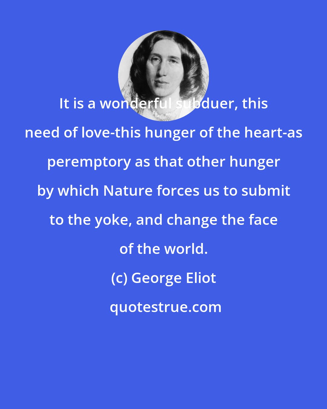 George Eliot: It is a wonderful subduer, this need of love-this hunger of the heart-as peremptory as that other hunger by which Nature forces us to submit to the yoke, and change the face of the world.