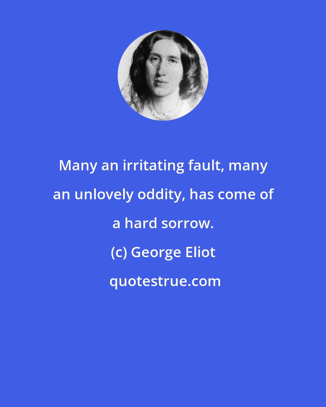 George Eliot: Many an irritating fault, many an unlovely oddity, has come of a hard sorrow.