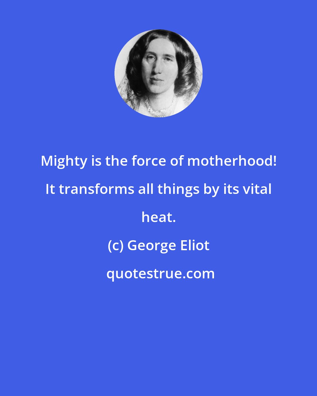 George Eliot: Mighty is the force of motherhood! It transforms all things by its vital heat.