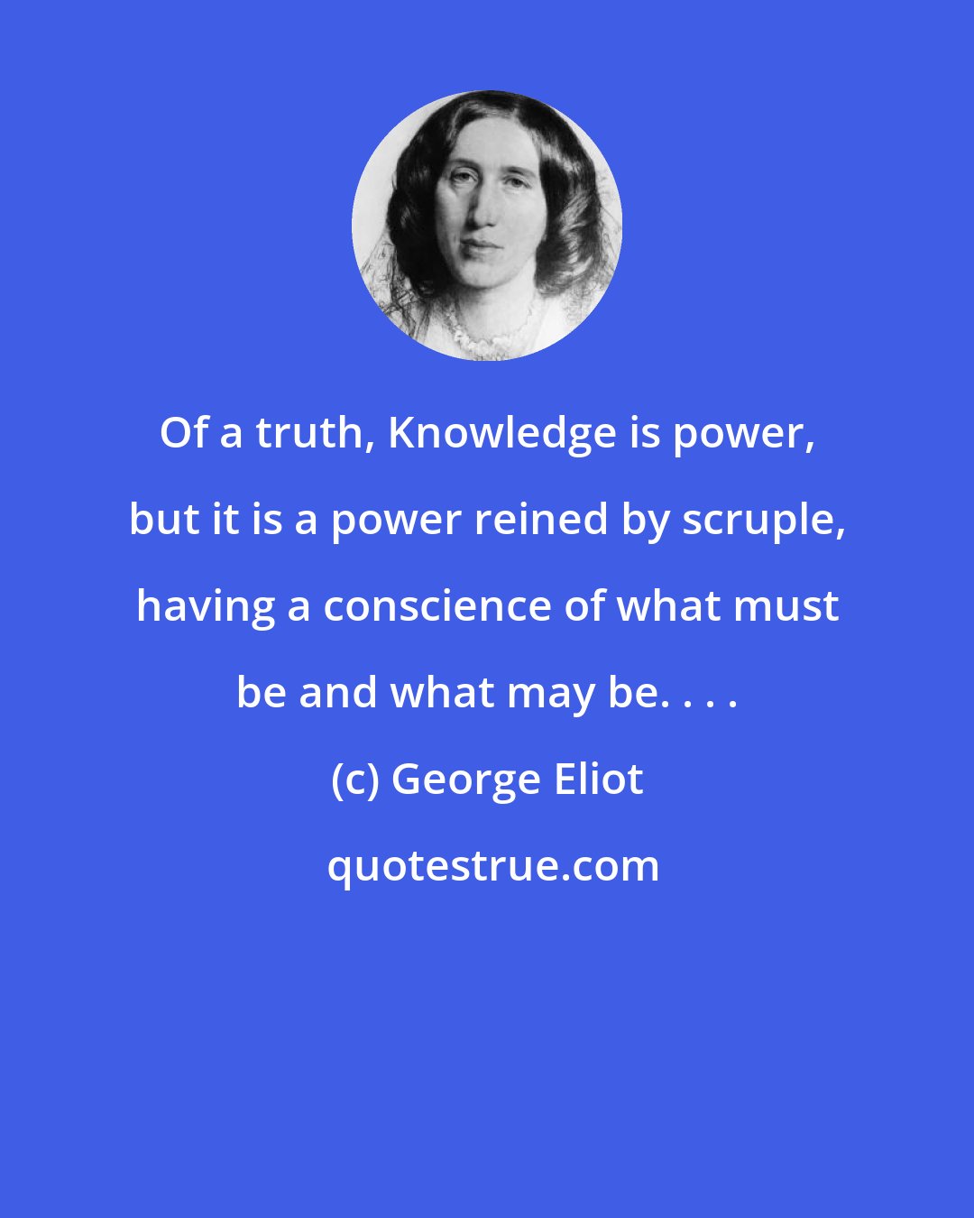 George Eliot: Of a truth, Knowledge is power, but it is a power reined by scruple, having a conscience of what must be and what may be. . . .