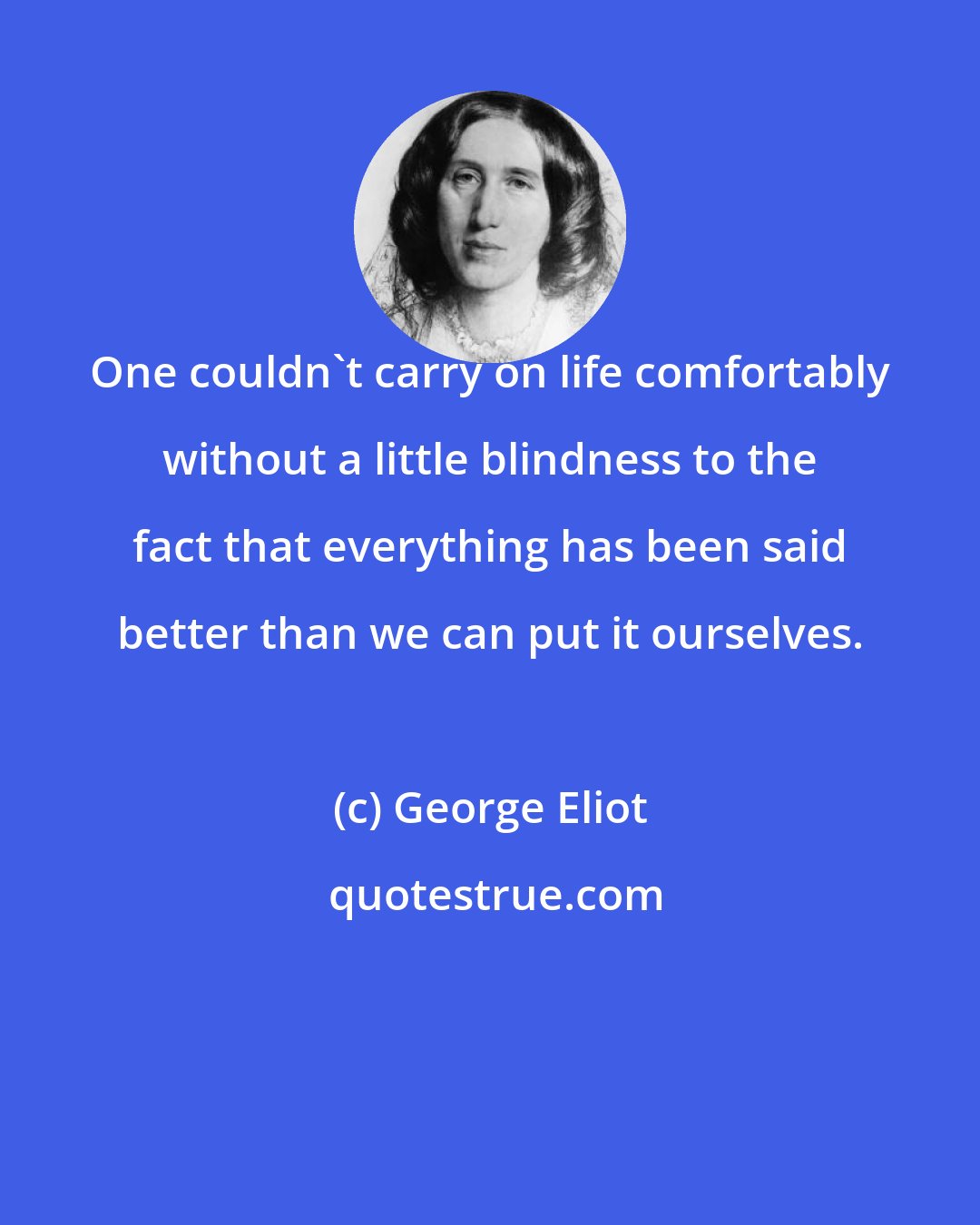 George Eliot: One couldn't carry on life comfortably without a little blindness to the fact that everything has been said better than we can put it ourselves.