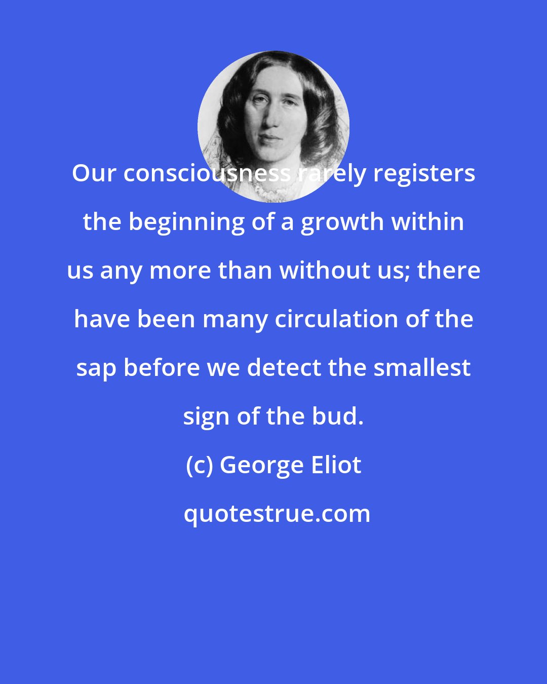 George Eliot: Our consciousness rarely registers the beginning of a growth within us any more than without us; there have been many circulation of the sap before we detect the smallest sign of the bud.