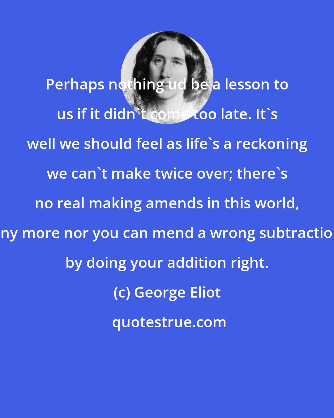 George Eliot: Perhaps nothing ud be a lesson to us if it didn't come too late. It's well we should feel as life's a reckoning we can't make twice over; there's no real making amends in this world, any more nor you can mend a wrong subtraction by doing your addition right.