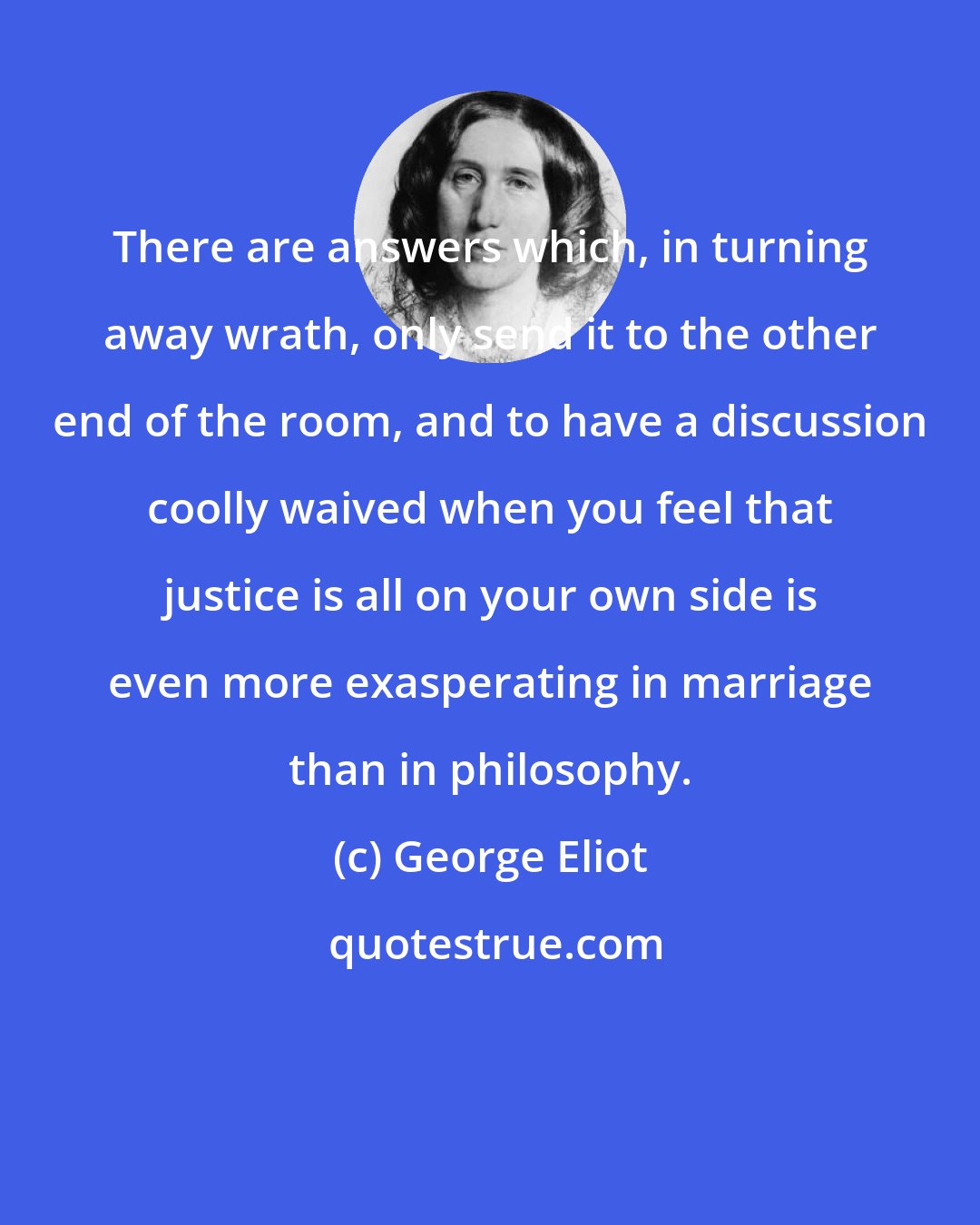 George Eliot: There are answers which, in turning away wrath, only send it to the other end of the room, and to have a discussion coolly waived when you feel that justice is all on your own side is even more exasperating in marriage than in philosophy.