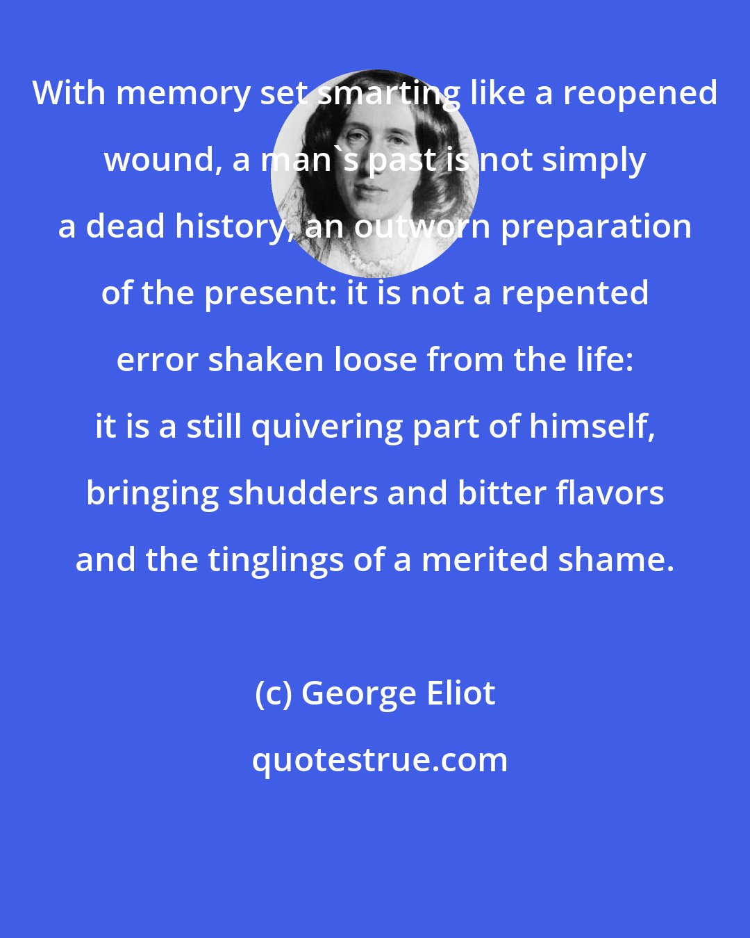 George Eliot: With memory set smarting like a reopened wound, a man's past is not simply a dead history, an outworn preparation of the present: it is not a repented error shaken loose from the life: it is a still quivering part of himself, bringing shudders and bitter flavors and the tinglings of a merited shame.