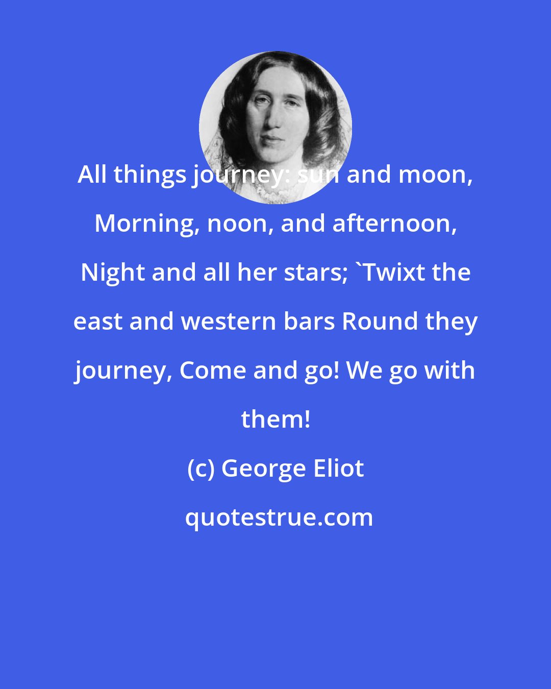 George Eliot: All things journey: sun and moon, Morning, noon, and afternoon, Night and all her stars; 'Twixt the east and western bars Round they journey, Come and go! We go with them!