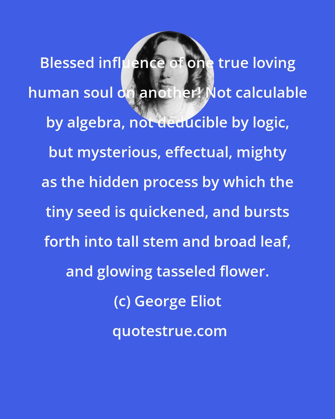 George Eliot: Blessed influence of one true loving human soul on another! Not calculable by algebra, not deducible by logic, but mysterious, effectual, mighty as the hidden process by which the tiny seed is quickened, and bursts forth into tall stem and broad leaf, and glowing tasseled flower.