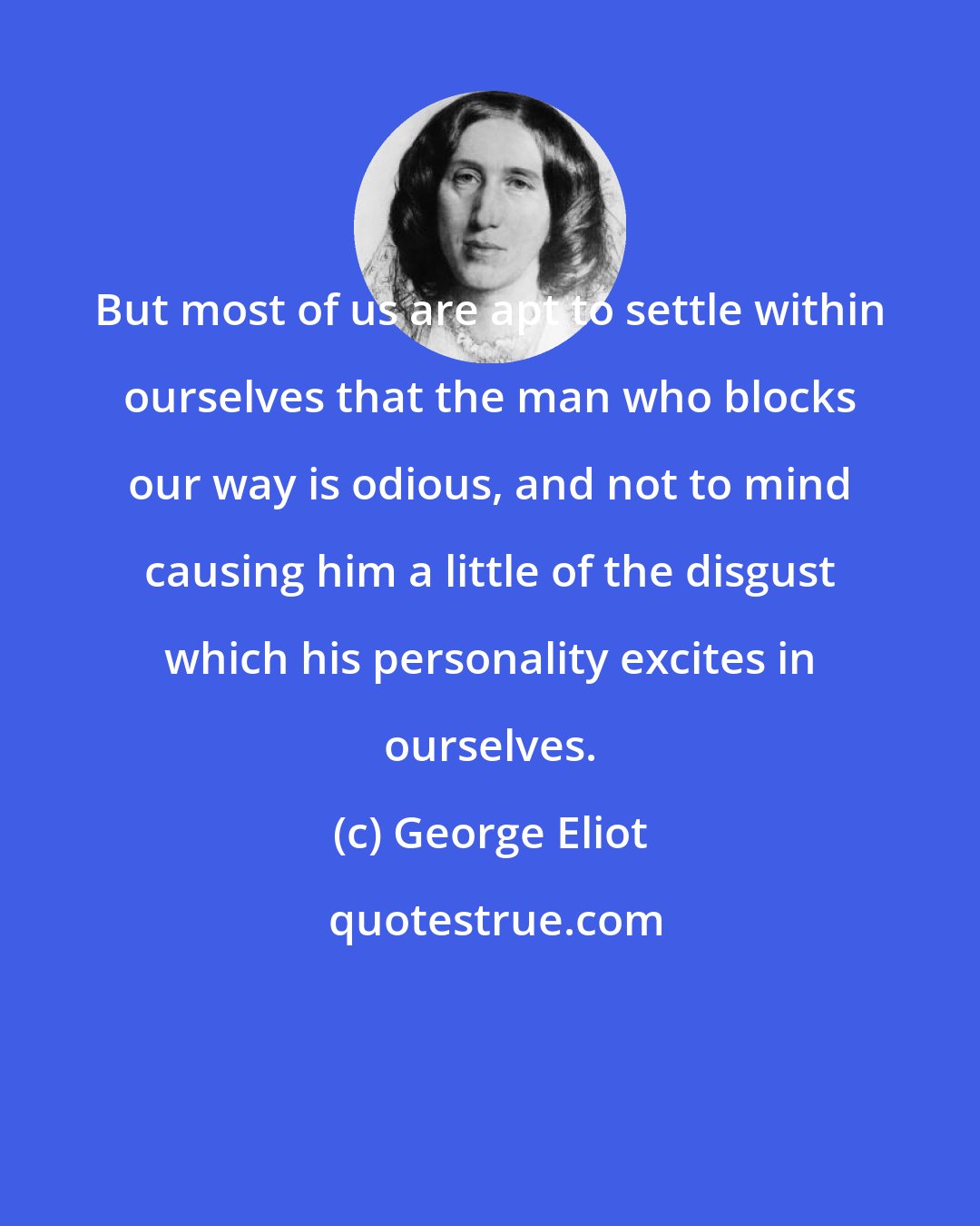 George Eliot: But most of us are apt to settle within ourselves that the man who blocks our way is odious, and not to mind causing him a little of the disgust which his personality excites in ourselves.