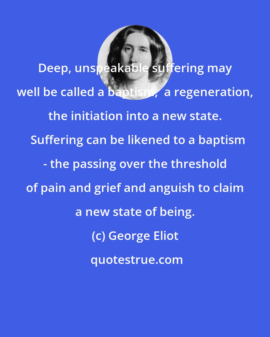 George Eliot: Deep, unspeakable suffering may well be called a baptism,  a regeneration, the initiation into a new state.   Suffering can be likened to a baptism - the passing over the threshold of pain and grief and anguish to claim a new state of being.