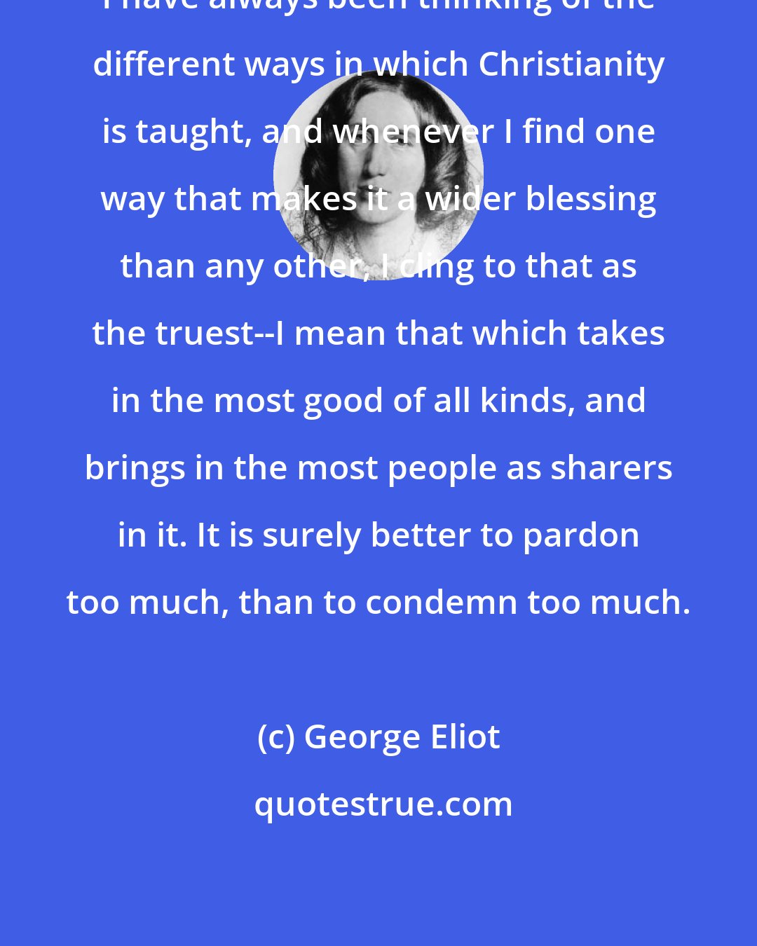 George Eliot: I have always been thinking of the different ways in which Christianity is taught, and whenever I find one way that makes it a wider blessing than any other, I cling to that as the truest--I mean that which takes in the most good of all kinds, and brings in the most people as sharers in it. It is surely better to pardon too much, than to condemn too much.