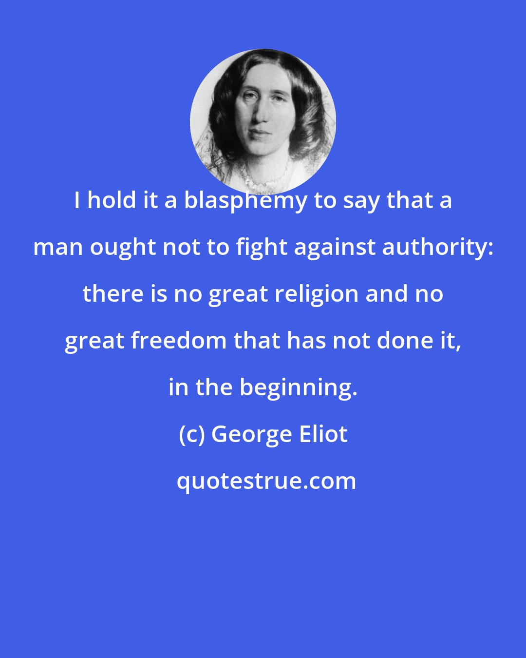 George Eliot: I hold it a blasphemy to say that a man ought not to fight against authority: there is no great religion and no great freedom that has not done it, in the beginning.