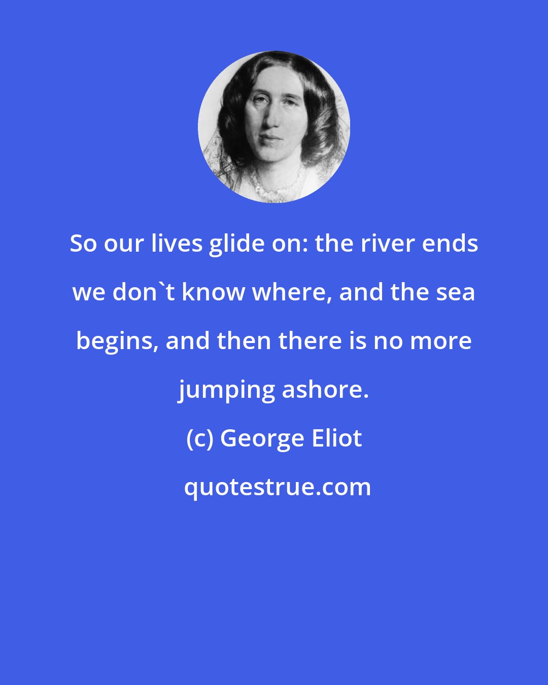 George Eliot: So our lives glide on: the river ends we don't know where, and the sea begins, and then there is no more jumping ashore.