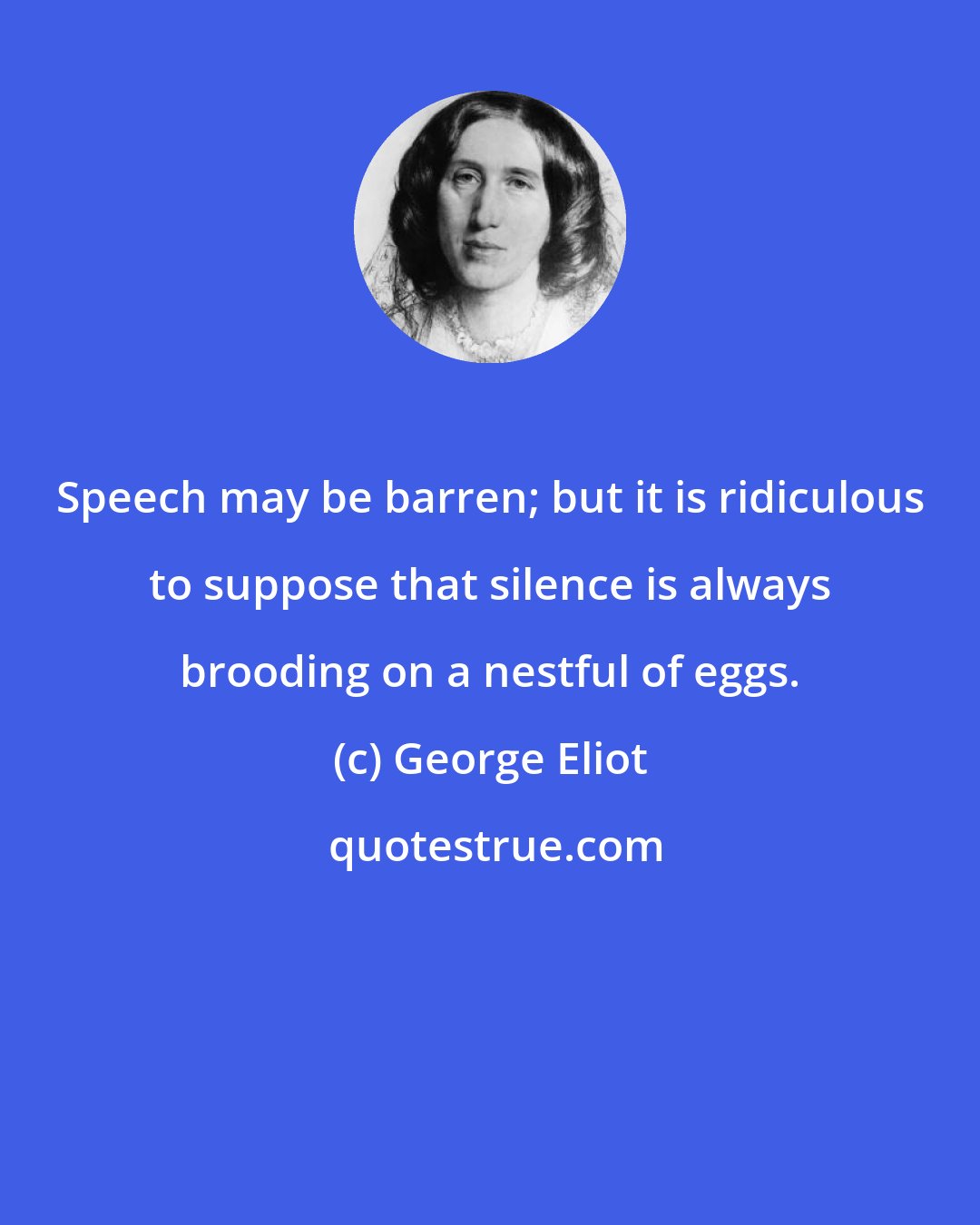 George Eliot: Speech may be barren; but it is ridiculous to suppose that silence is always brooding on a nestful of eggs.