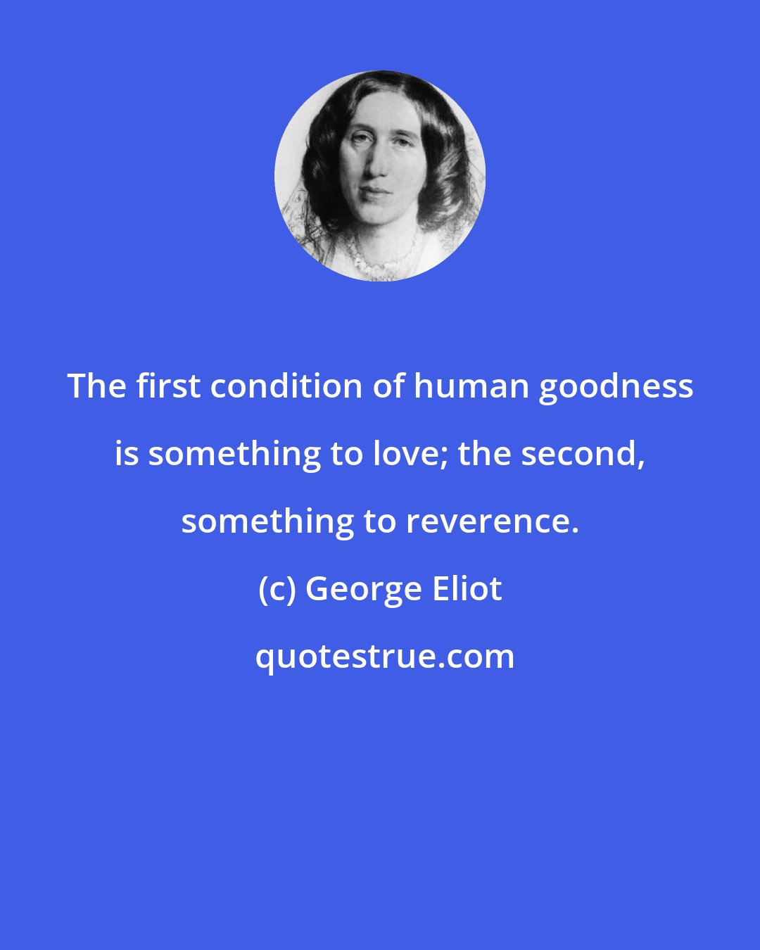 George Eliot: The first condition of human goodness is something to love; the second, something to reverence.