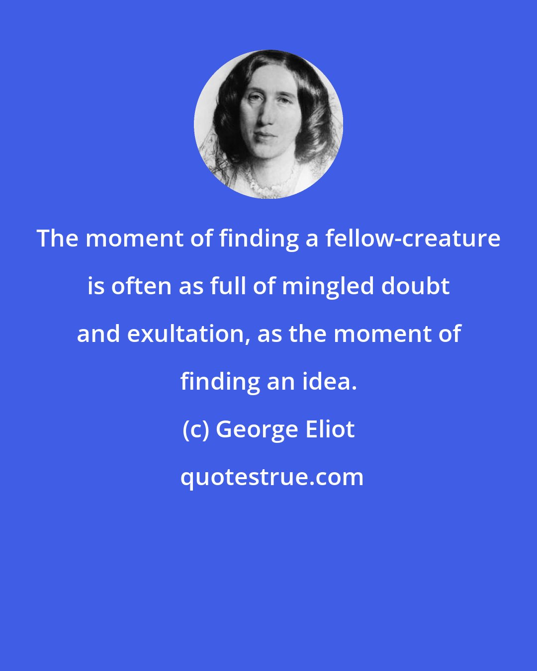 George Eliot: The moment of finding a fellow-creature is often as full of mingled doubt and exultation, as the moment of finding an idea.