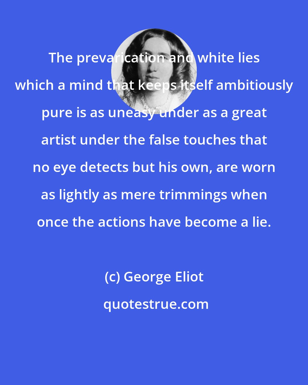 George Eliot: The prevarication and white lies which a mind that keeps itself ambitiously pure is as uneasy under as a great artist under the false touches that no eye detects but his own, are worn as lightly as mere trimmings when once the actions have become a lie.