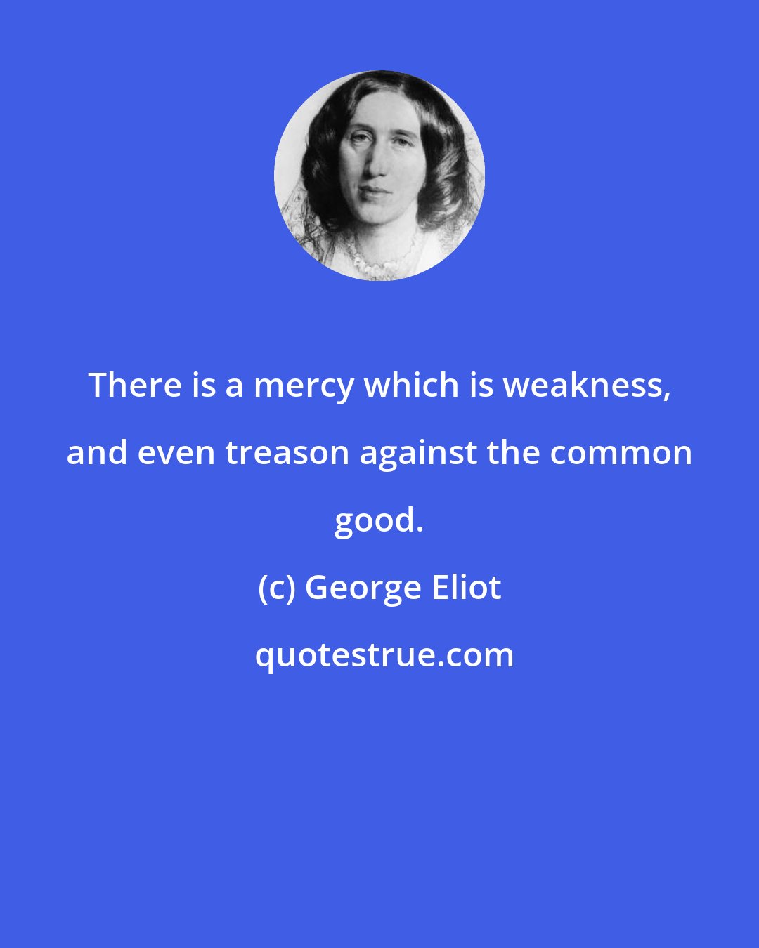 George Eliot: There is a mercy which is weakness, and even treason against the common good.