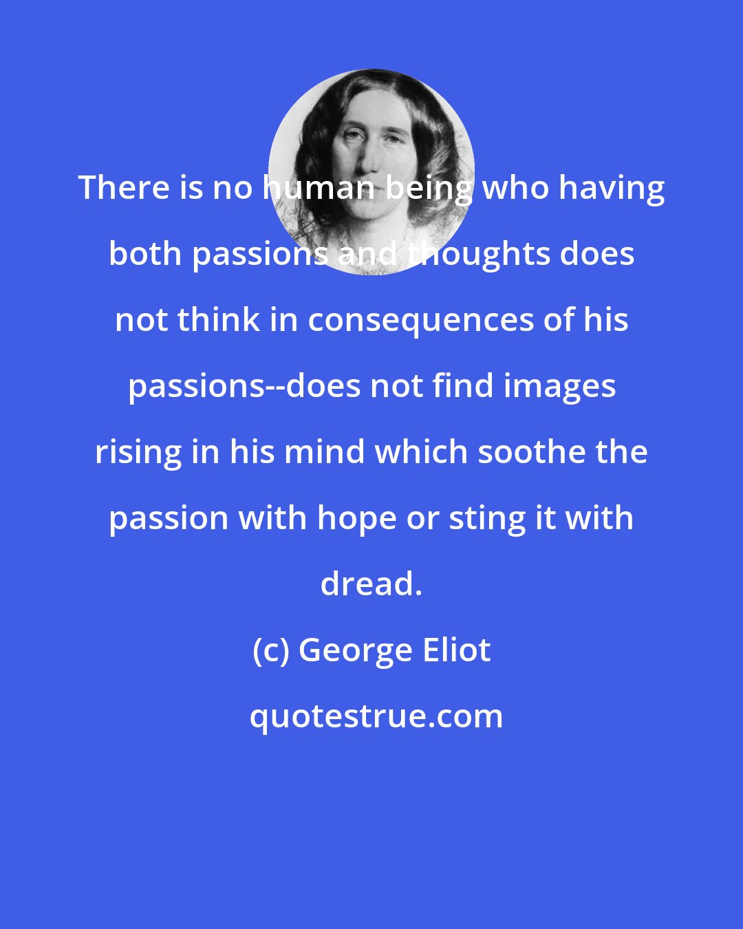 George Eliot: There is no human being who having both passions and thoughts does not think in consequences of his passions--does not find images rising in his mind which soothe the passion with hope or sting it with dread.