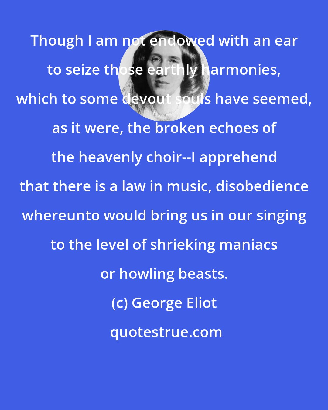 George Eliot: Though I am not endowed with an ear to seize those earthly harmonies, which to some devout souls have seemed, as it were, the broken echoes of the heavenly choir--I apprehend that there is a law in music, disobedience whereunto would bring us in our singing to the level of shrieking maniacs or howling beasts.