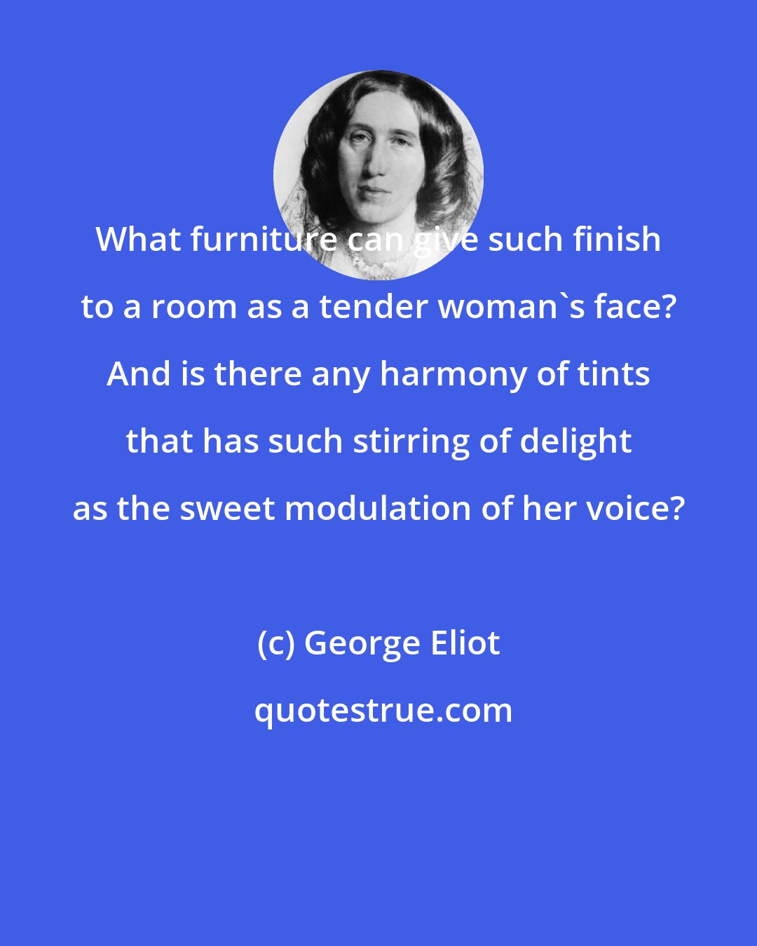 George Eliot: What furniture can give such finish to a room as a tender woman's face? And is there any harmony of tints that has such stirring of delight as the sweet modulation of her voice?