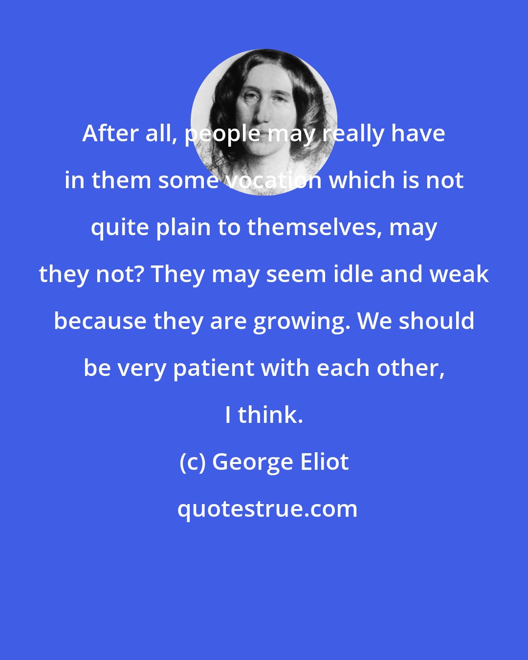 George Eliot: After all, people may really have in them some vocation which is not quite plain to themselves, may they not? They may seem idle and weak because they are growing. We should be very patient with each other, I think.