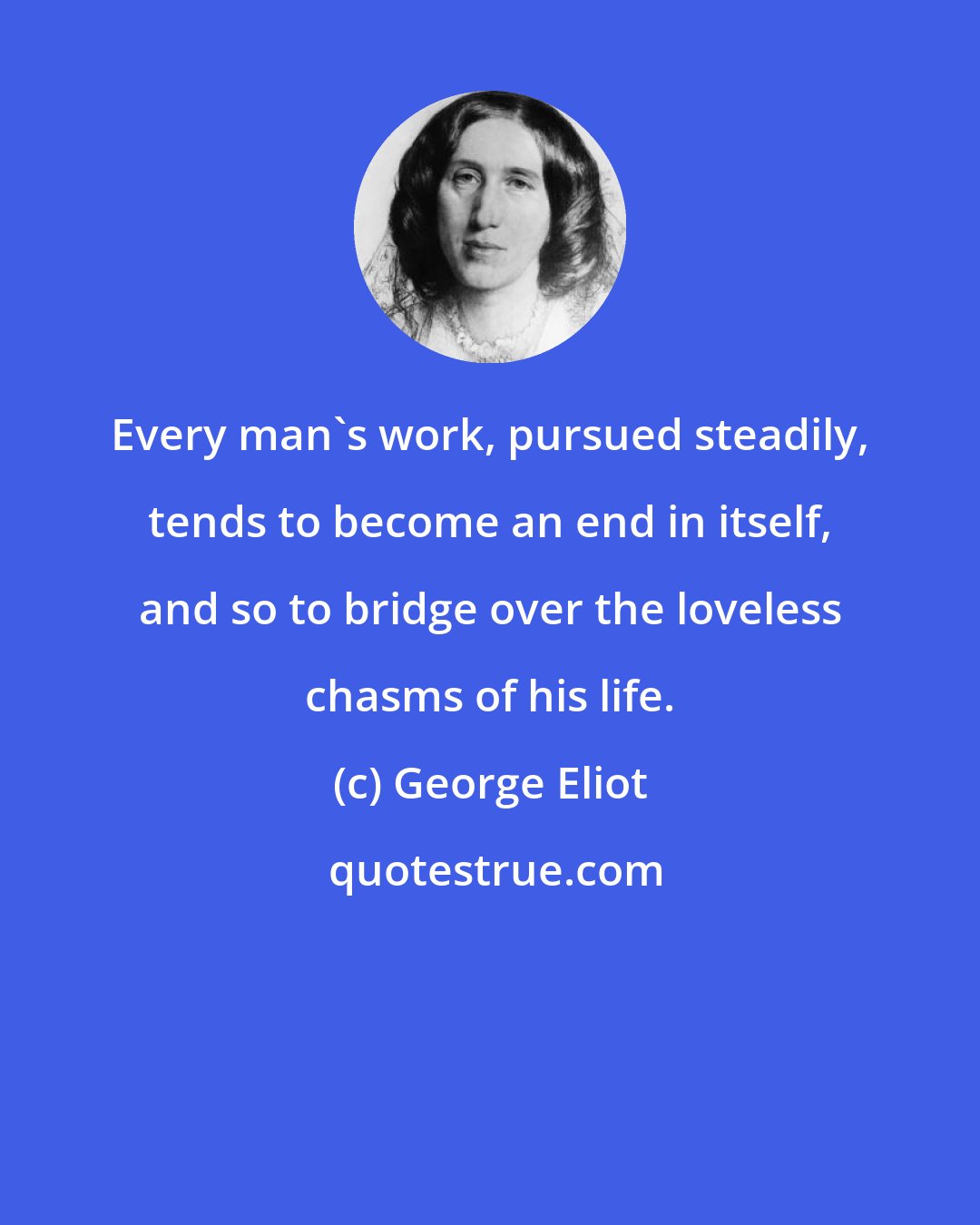 George Eliot: Every man's work, pursued steadily, tends to become an end in itself, and so to bridge over the loveless chasms of his life.