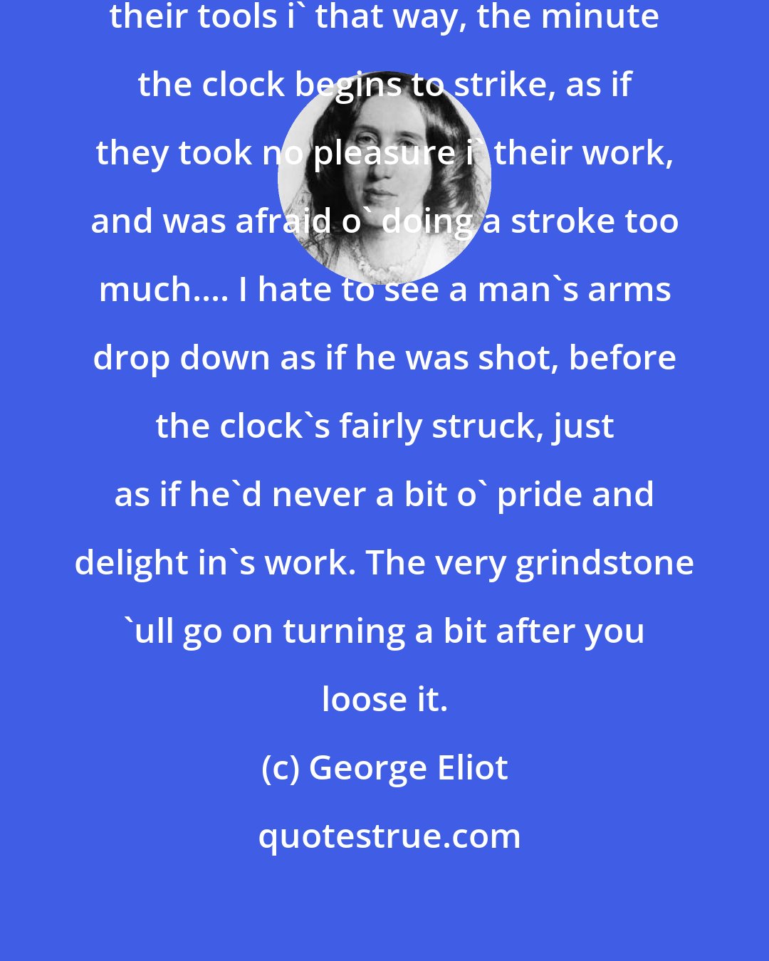 George Eliot: I can't abide to see men throw away their tools i' that way, the minute the clock begins to strike, as if they took no pleasure i' their work, and was afraid o' doing a stroke too much.... I hate to see a man's arms drop down as if he was shot, before the clock's fairly struck, just as if he'd never a bit o' pride and delight in's work. The very grindstone 'ull go on turning a bit after you loose it.