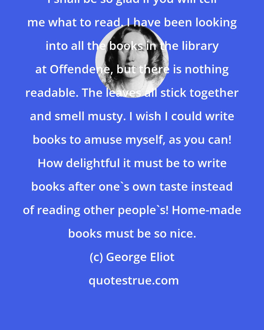 George Eliot: I shall be so glad if you will tell me what to read. I have been looking into all the books in the library at Offendene, but there is nothing readable. The leaves all stick together and smell musty. I wish I could write books to amuse myself, as you can! How delightful it must be to write books after one's own taste instead of reading other people's! Home-made books must be so nice.