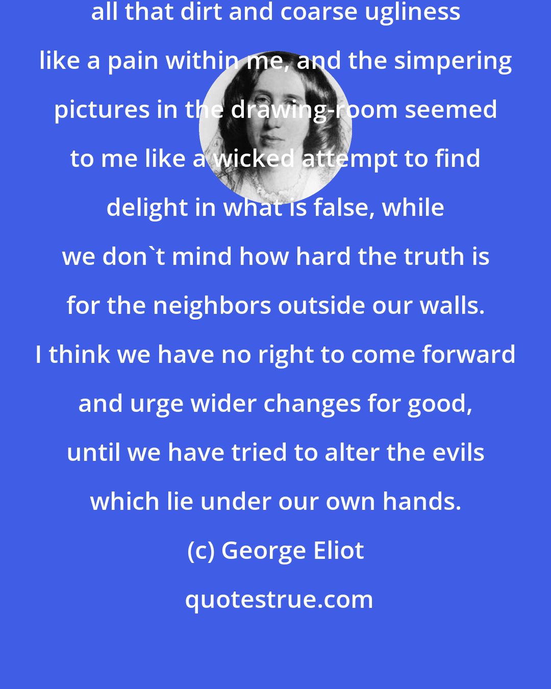 George Eliot: I used to come from the village with all that dirt and coarse ugliness like a pain within me, and the simpering pictures in the drawing-room seemed to me like a wicked attempt to find delight in what is false, while we don't mind how hard the truth is for the neighbors outside our walls. I think we have no right to come forward and urge wider changes for good, until we have tried to alter the evils which lie under our own hands.