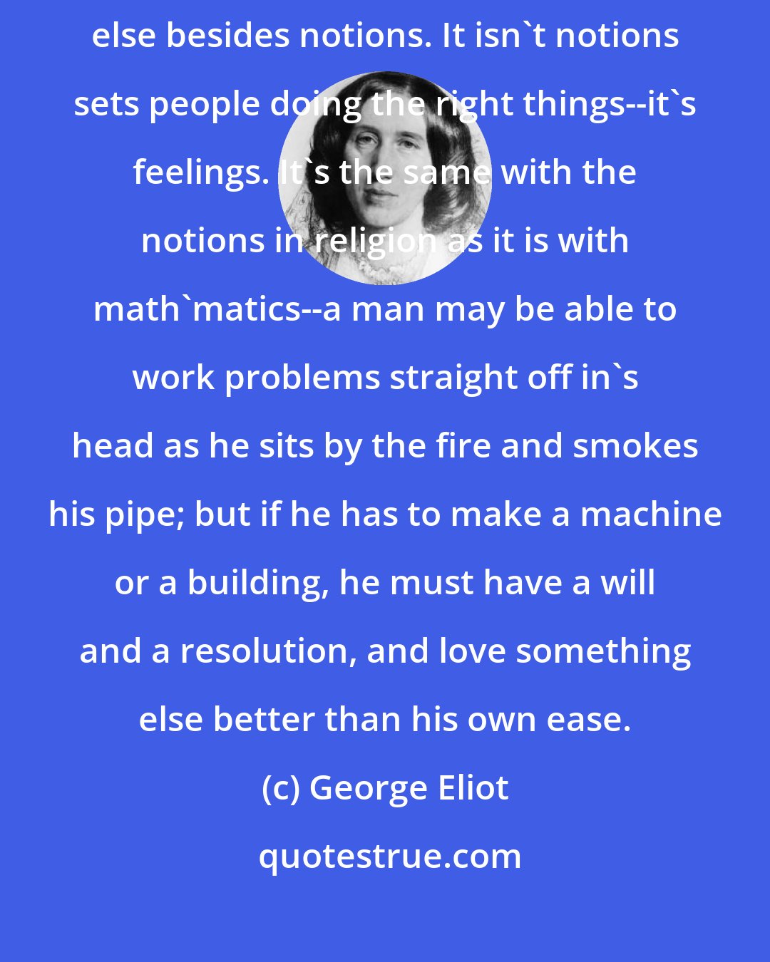 George Eliot: I've seen pretty clear, ever since I was a young un, as religion's something else besides notions. It isn't notions sets people doing the right things--it's feelings. It's the same with the notions in religion as it is with math'matics--a man may be able to work problems straight off in's head as he sits by the fire and smokes his pipe; but if he has to make a machine or a building, he must have a will and a resolution, and love something else better than his own ease.