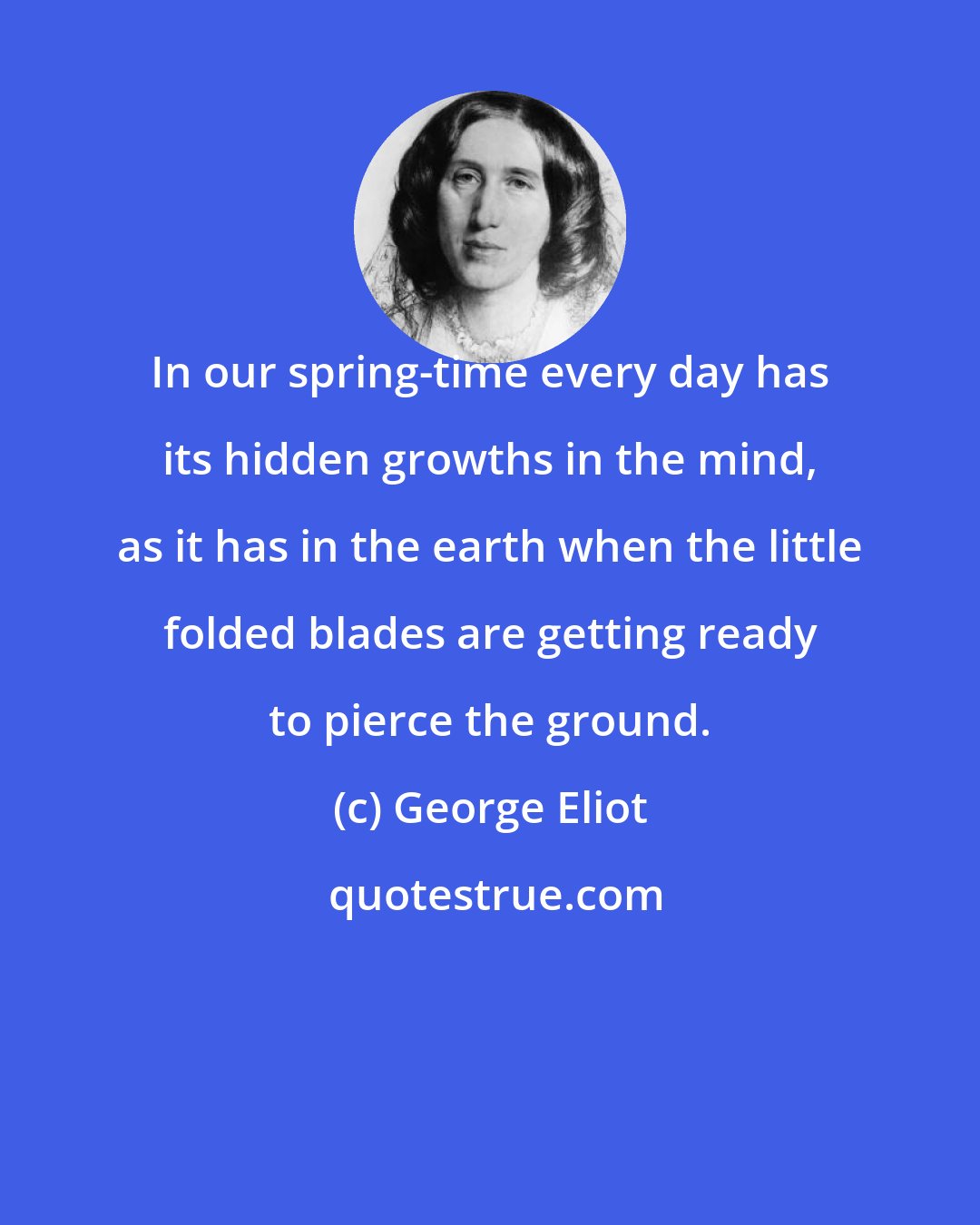 George Eliot: In our spring-time every day has its hidden growths in the mind, as it has in the earth when the little folded blades are getting ready to pierce the ground.