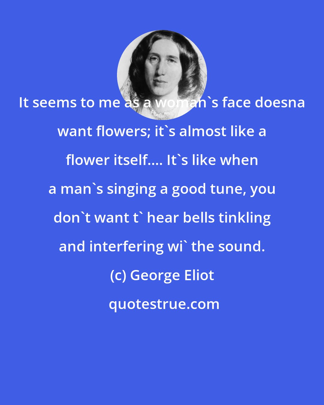 George Eliot: It seems to me as a woman's face doesna want flowers; it's almost like a flower itself.... It's like when a man's singing a good tune, you don't want t' hear bells tinkling and interfering wi' the sound.