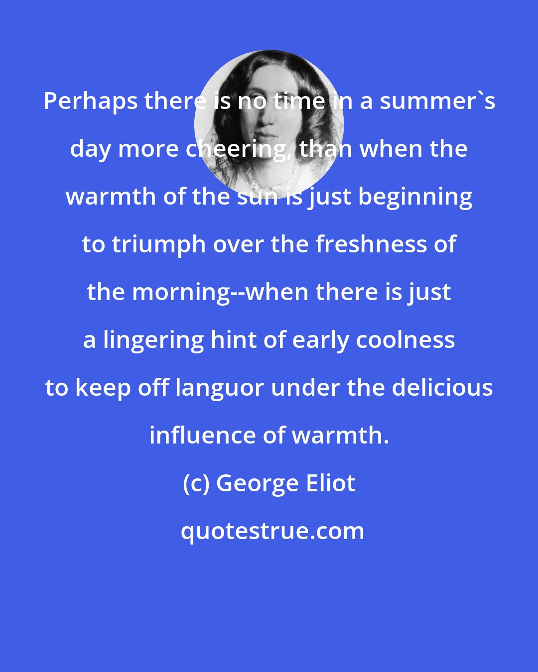 George Eliot: Perhaps there is no time in a summer's day more cheering, than when the warmth of the sun is just beginning to triumph over the freshness of the morning--when there is just a lingering hint of early coolness to keep off languor under the delicious influence of warmth.