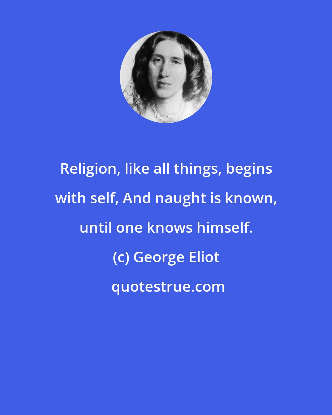 George Eliot: Religion, like all things, begins with self, And naught is known, until one knows himself.