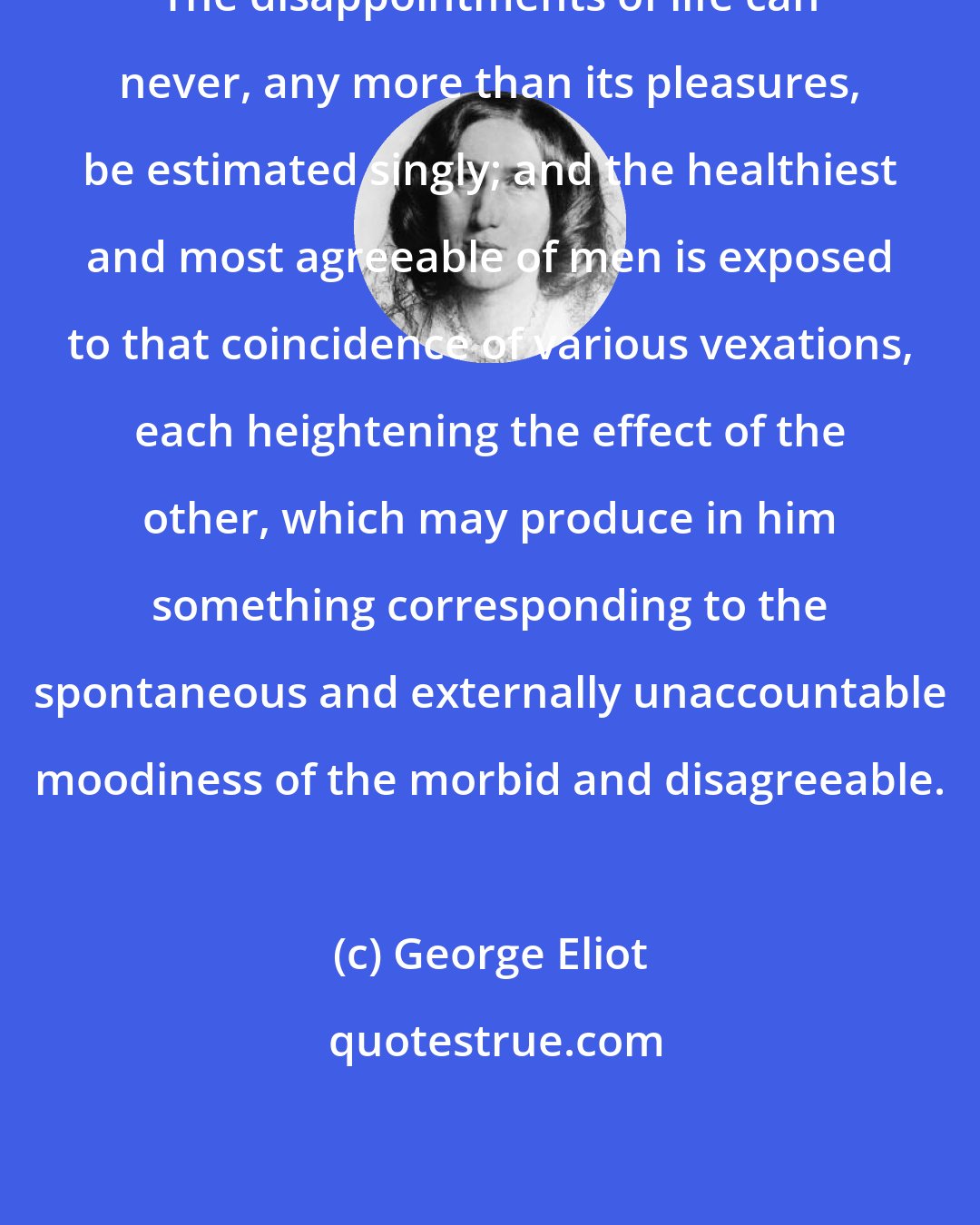 George Eliot: The disappointments of life can never, any more than its pleasures, be estimated singly; and the healthiest and most agreeable of men is exposed to that coincidence of various vexations, each heightening the effect of the other, which may produce in him something corresponding to the spontaneous and externally unaccountable moodiness of the morbid and disagreeable.