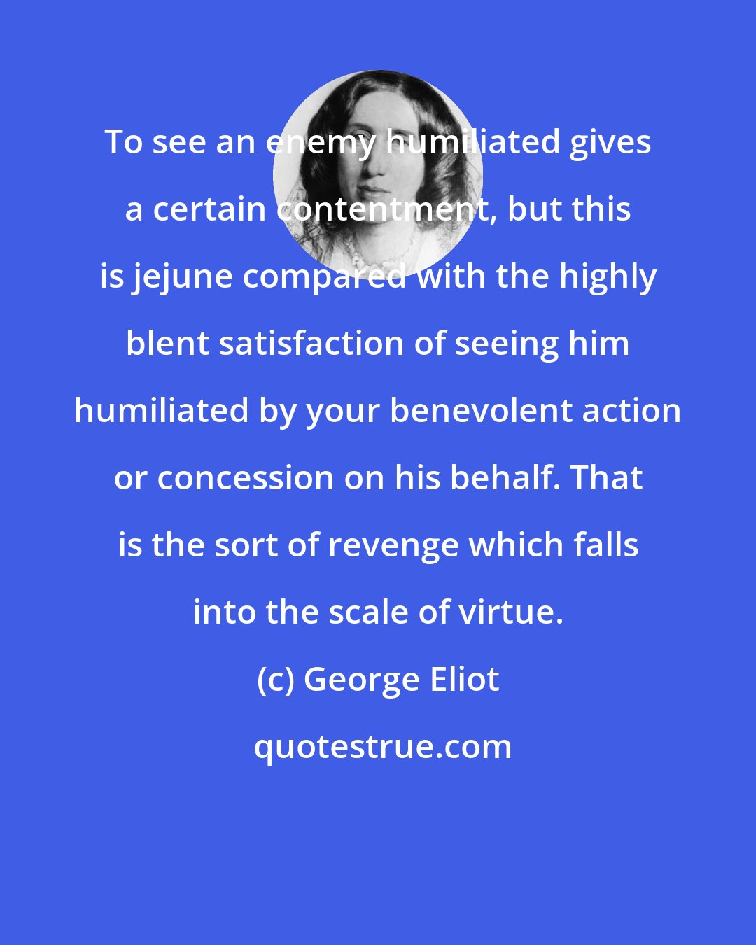 George Eliot: To see an enemy humiliated gives a certain contentment, but this is jejune compared with the highly blent satisfaction of seeing him humiliated by your benevolent action or concession on his behalf. That is the sort of revenge which falls into the scale of virtue.