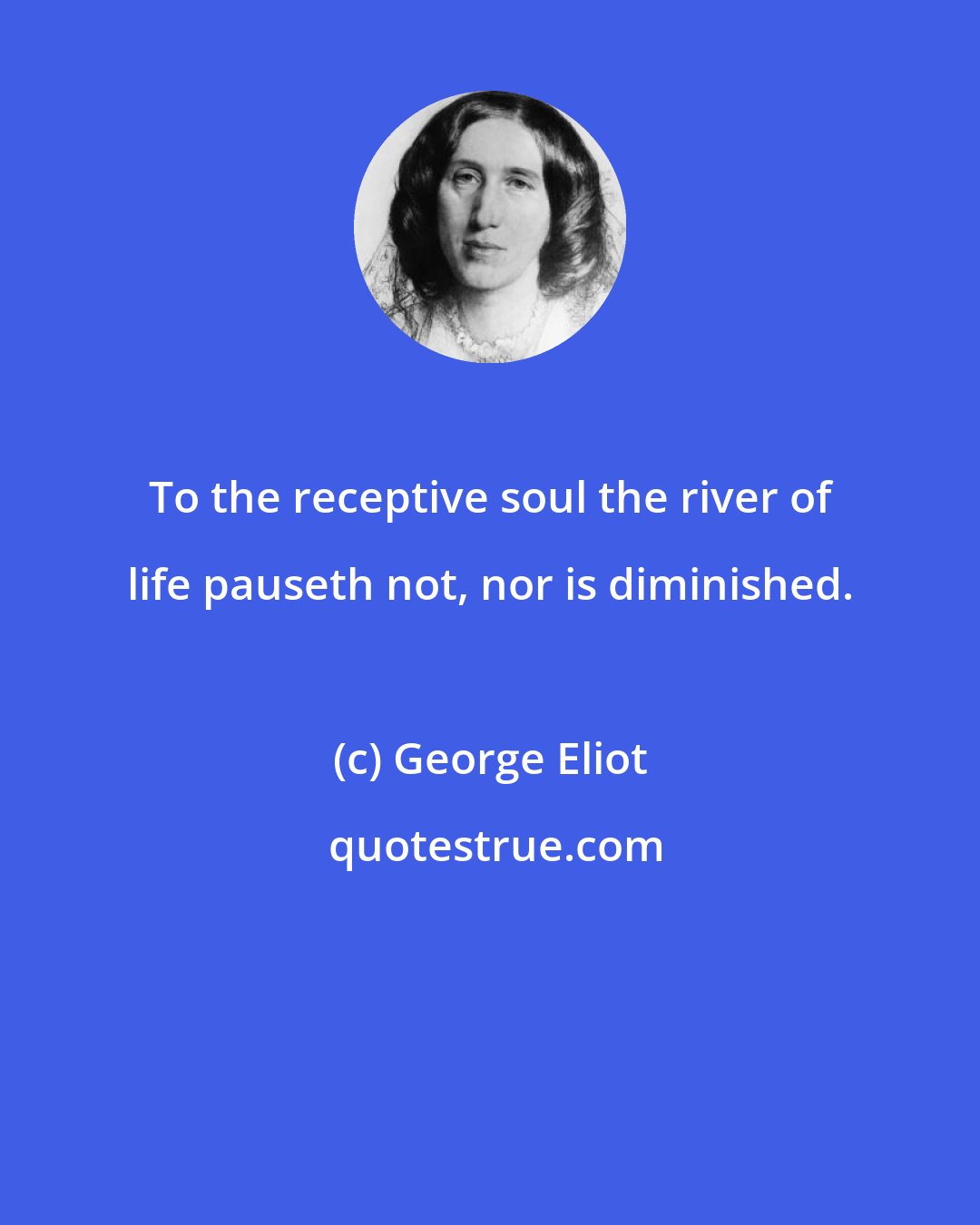 George Eliot: To the receptive soul the river of life pauseth not, nor is diminished.