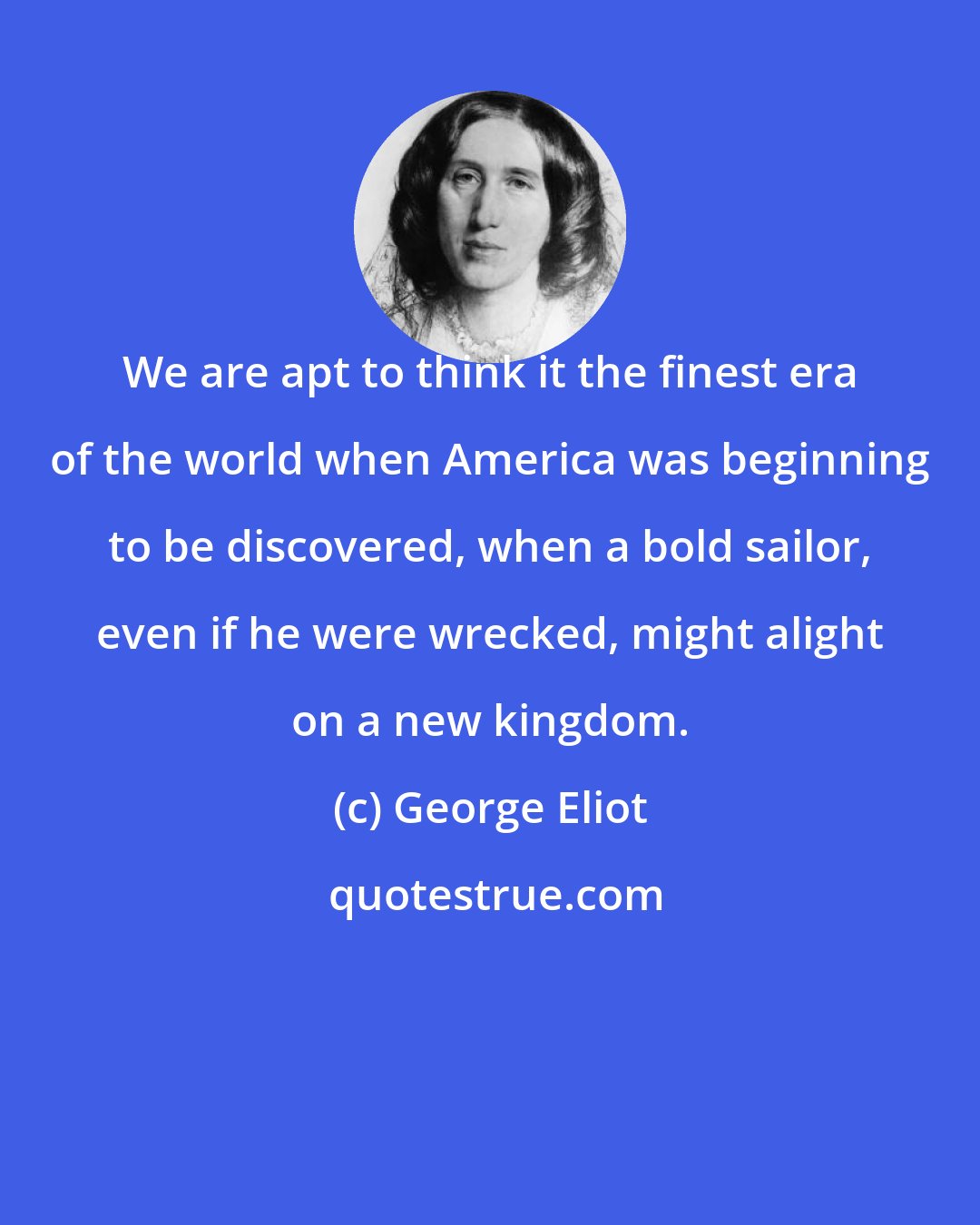 George Eliot: We are apt to think it the finest era of the world when America was beginning to be discovered, when a bold sailor, even if he were wrecked, might alight on a new kingdom.