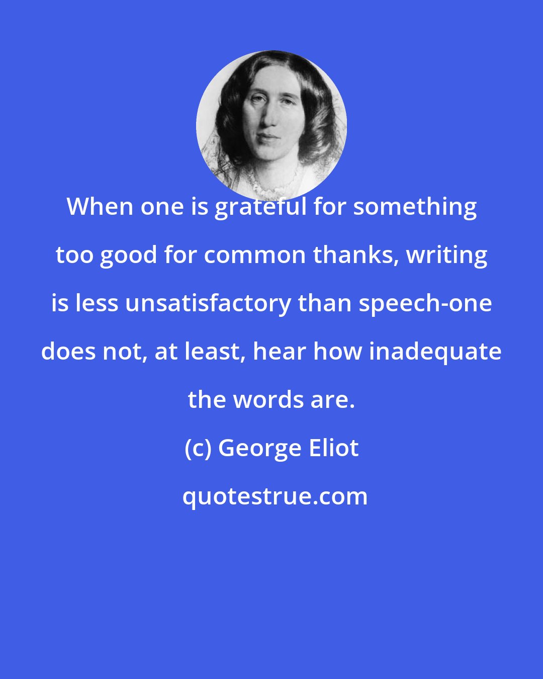 George Eliot: When one is grateful for something too good for common thanks, writing is less unsatisfactory than speech-one does not, at least, hear how inadequate the words are.