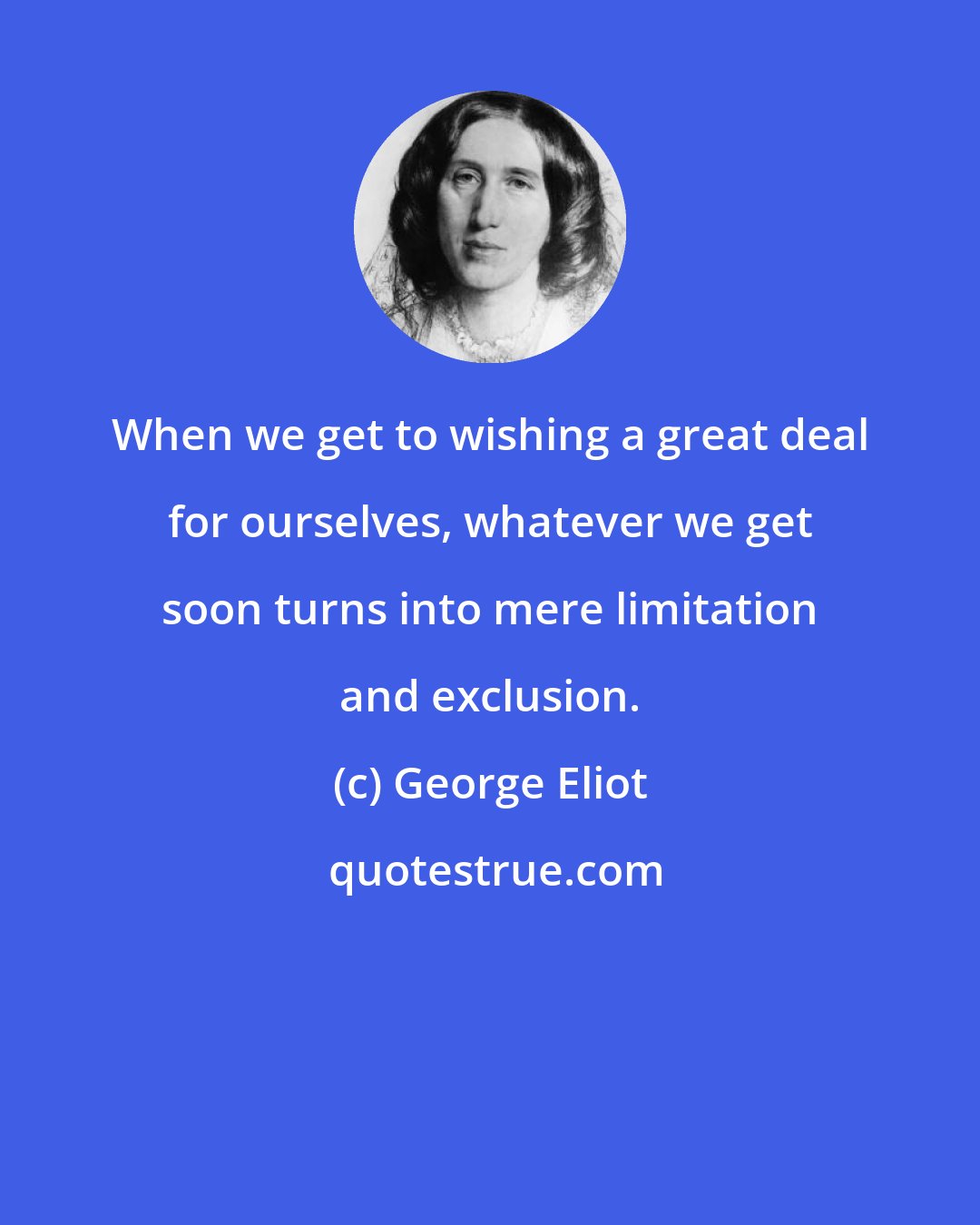 George Eliot: When we get to wishing a great deal for ourselves, whatever we get soon turns into mere limitation and exclusion.