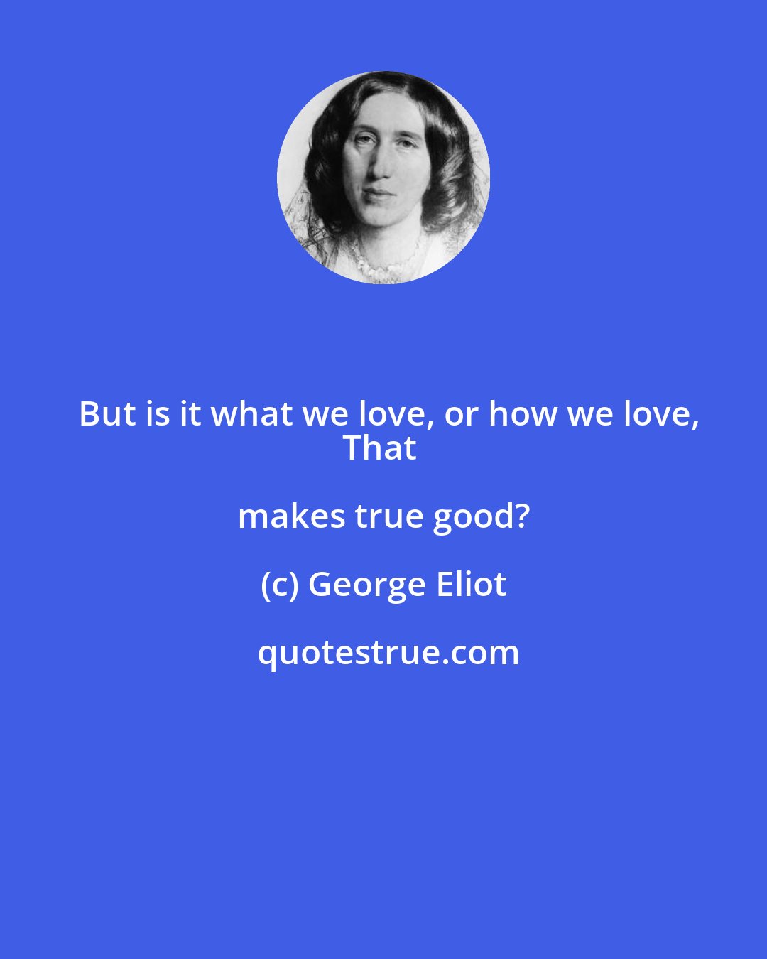 George Eliot: But is it what we love, or how we love,
That makes true good?