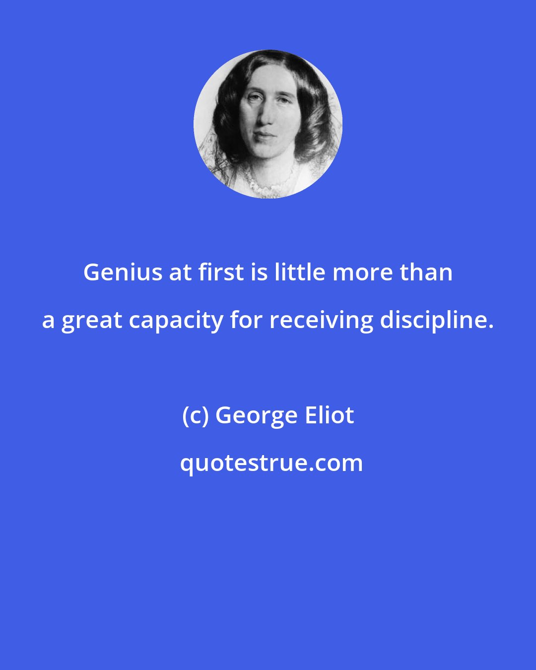 George Eliot: Genius at first is little more than a great capacity for receiving discipline.