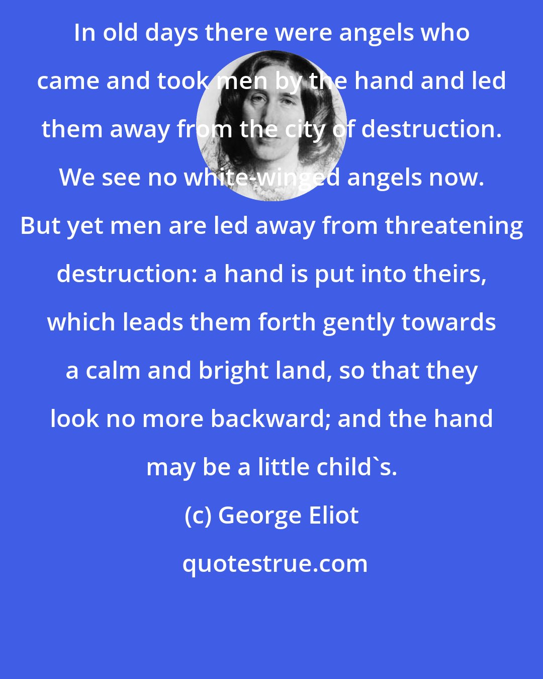 George Eliot: In old days there were angels who came and took men by the hand and led them away from the city of destruction. We see no white-winged angels now. But yet men are led away from threatening destruction: a hand is put into theirs, which leads them forth gently towards a calm and bright land, so that they look no more backward; and the hand may be a little child's.