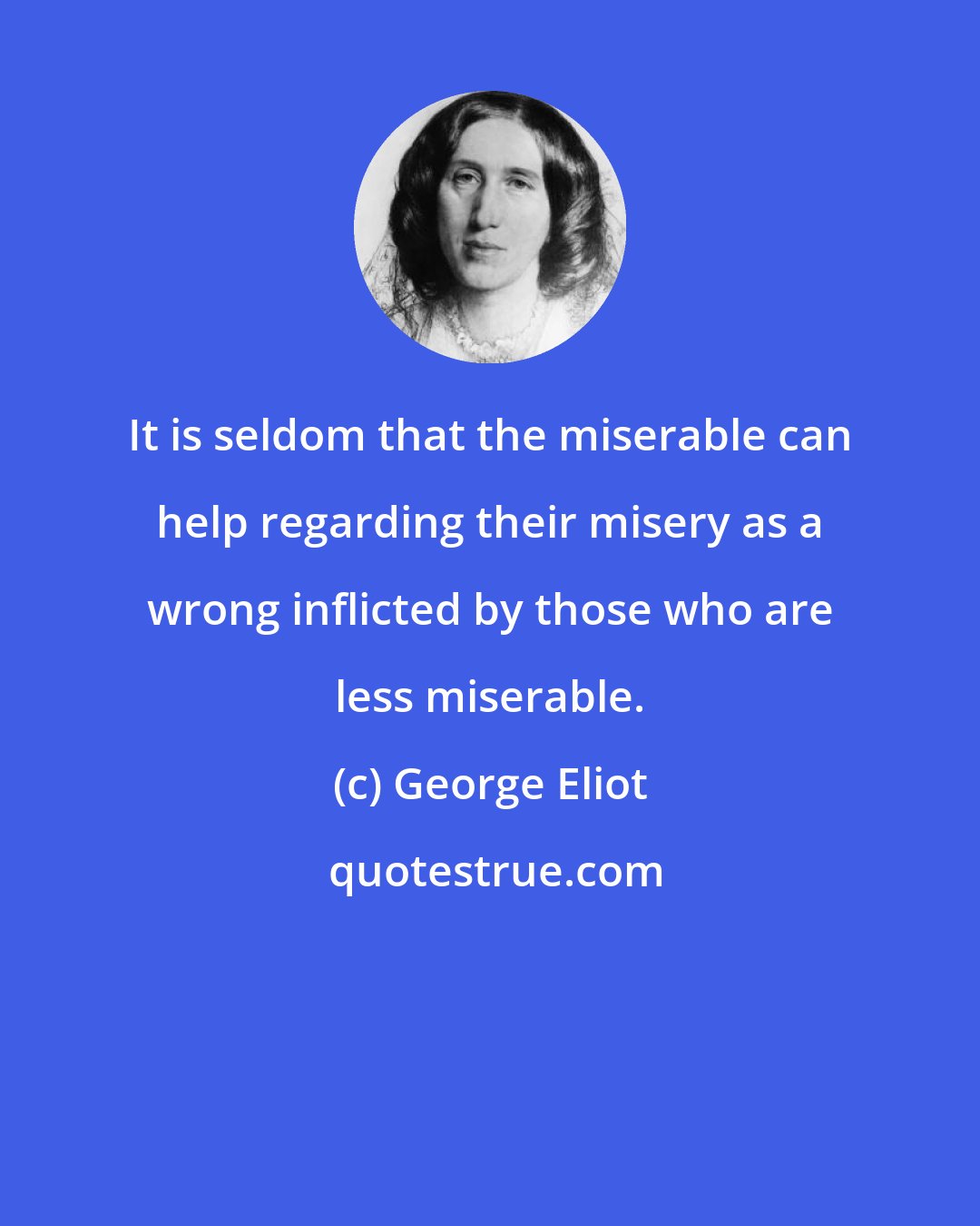 George Eliot: It is seldom that the miserable can help regarding their misery as a wrong inflicted by those who are less miserable.