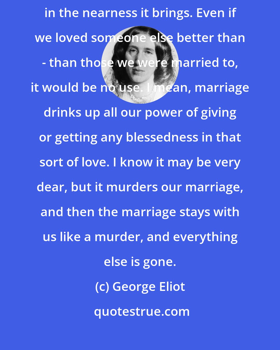 George Eliot: Marriage is so unlike everything else. There is something even awful in the nearness it brings. Even if we loved someone else better than - than those we were married to, it would be no use. I mean, marriage drinks up all our power of giving or getting any blessedness in that sort of love. I know it may be very dear, but it murders our marriage, and then the marriage stays with us like a murder, and everything else is gone.