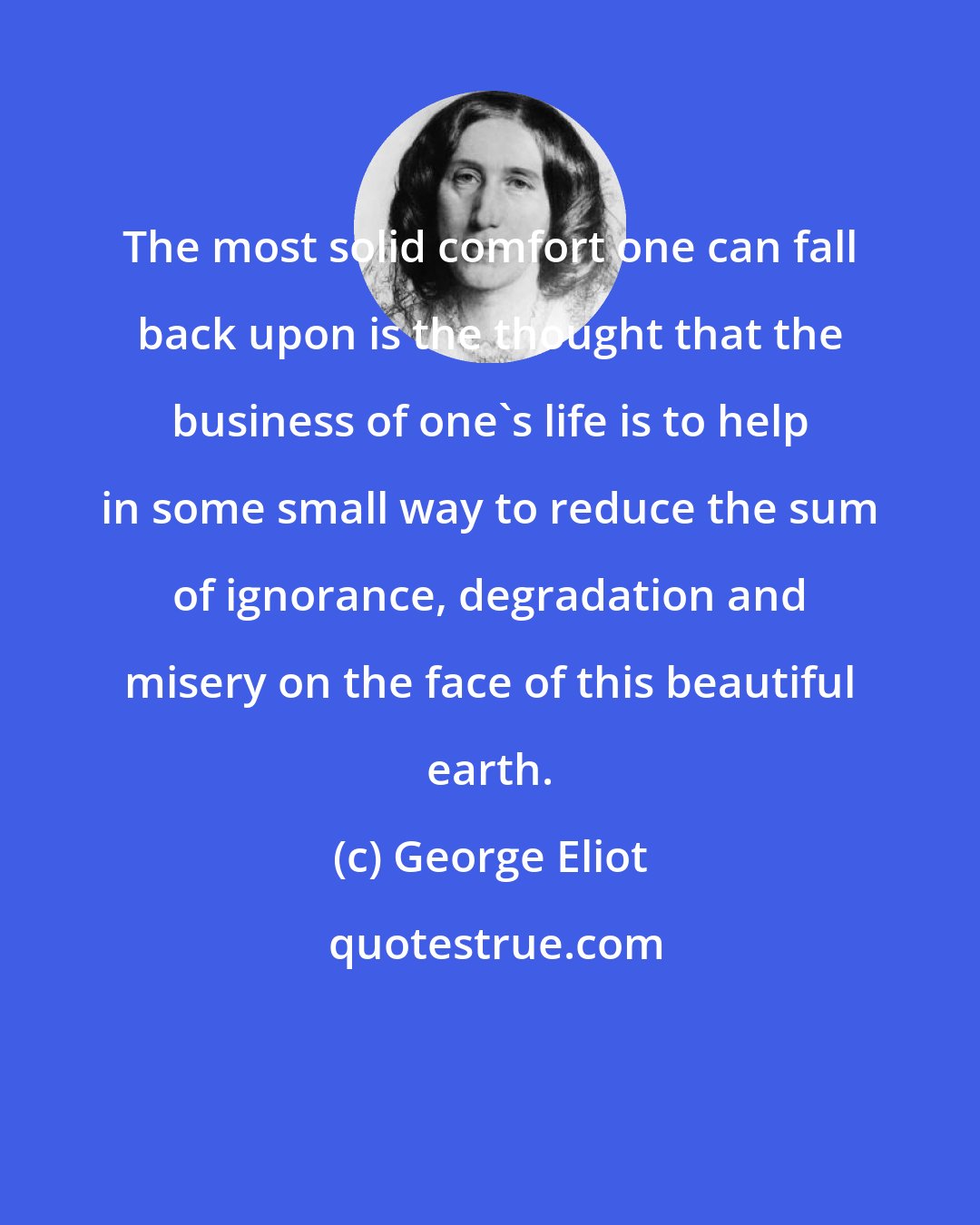 George Eliot: The most solid comfort one can fall back upon is the thought that the business of one's life is to help in some small way to reduce the sum of ignorance, degradation and misery on the face of this beautiful earth.